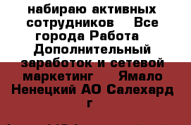 набираю активных сотрудников  - Все города Работа » Дополнительный заработок и сетевой маркетинг   . Ямало-Ненецкий АО,Салехард г.